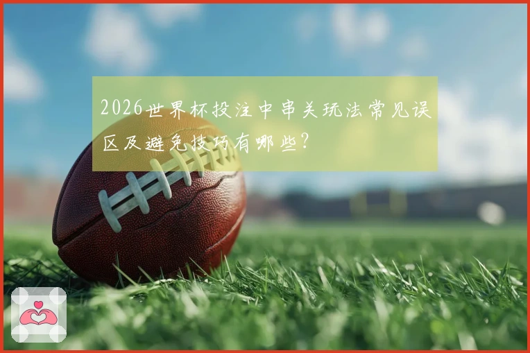 2026世界杯投注中串关玩法常见误区及避免技巧有哪些？